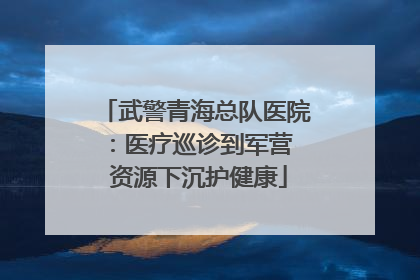 武警青海总队医院：医疗巡诊到军营  资源下沉护健康