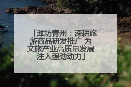 潍坊青州：深耕旅游商品研发推广 为文旅产业高质量发展注入强劲动力
