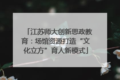 江苏师大创新思政教育：场馆资源打造“文化立方”育人新模式