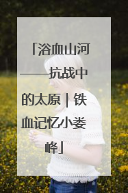 浴血山河——抗战中的太原｜铁血记忆小娄峰