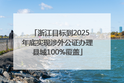 浙江目标到2025年底实现涉外公证办理县域100%覆盖