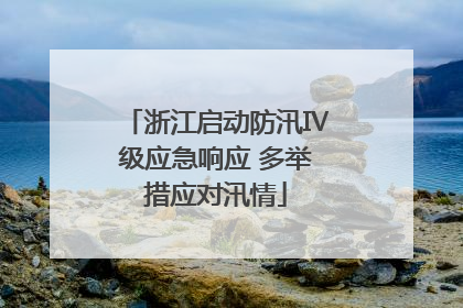 浙江启动防汛Ⅳ级应急响应 多举措应对汛情