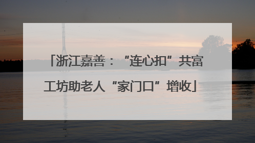 浙江嘉善：“连心扣”共富工坊助老人“家门口”增收