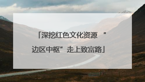 深挖红色文化资源 “边区中枢”走上致富路