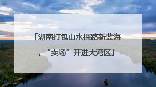 湖南打包山水探路新蓝海，“卖场”开进大湾区