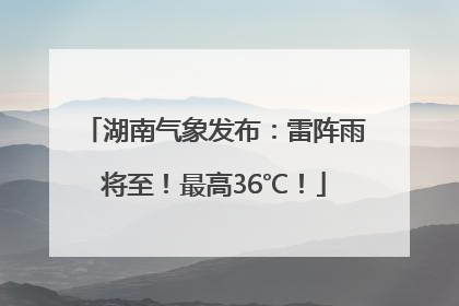 湖南气象发布：雷阵雨将至！最高36℃！