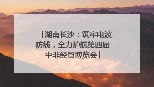 湖南长沙：筑牢电波防线，全力护航第四届中非经贸博览会