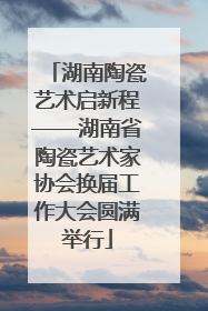 湖南陶瓷艺术启新程——湖南省陶瓷艺术家协会换届工作大会圆满举行