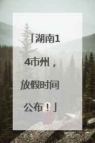 湖南14市州，放假时间公布！