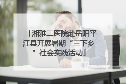 湘雅二医院赴岳阳平江县开展暑期“三下乡”社会实践活动