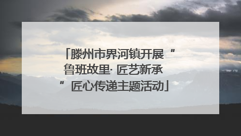 滕州市界河镇开展“鲁班故里· 匠艺新承”匠心传递主题活动