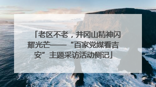 老区不老，井冈山精神闪耀光芒——“百家党媒看吉安”主题采访活动侧记