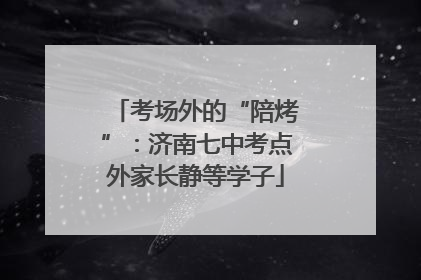 考场外的“陪烤”：济南七中考点外家长静等学子
