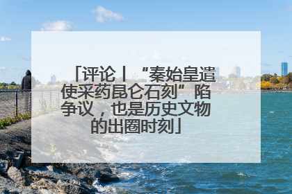 评论丨“秦始皇遣使采药昆仑石刻”陷争议，也是历史文物的出圈时刻