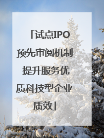 试点IPO预先审阅机制 提升服务优质科技型企业质效