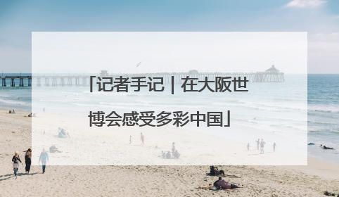 记者手记｜在大阪世博会感受多彩中国