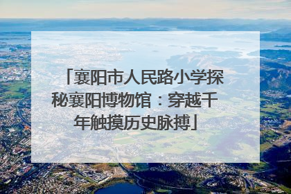襄阳市人民路小学探秘襄阳博物馆：穿越千年触摸历史脉搏