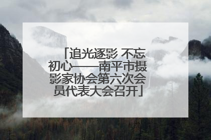 追光逐影 不忘初心——南平市摄影家协会第六次会员代表大会召开
