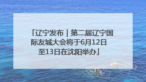 辽宁发布｜第二届辽宁国际友城大会将于6月12日至13日在沈阳举办