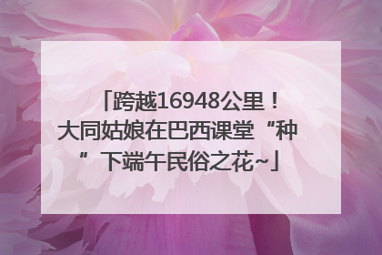 跨越16948公里！大同姑娘在巴西课堂“种”下端午民俗之花~