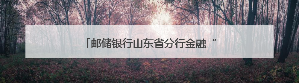 邮储银行山东省分行金融“活水”浇灌齐鲁文旅新地标