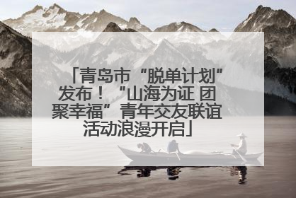 青岛市“脱单计划”发布！“山海为证 团聚幸福”青年交友联谊活动浪漫开启