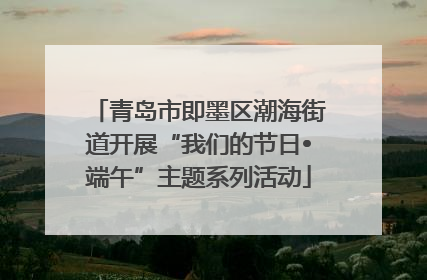 青岛市即墨区潮海街道开展“我们的节日•端午”主题系列活动