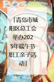 青岛市城阳区总工会举办2025年端午节职工亲子活动