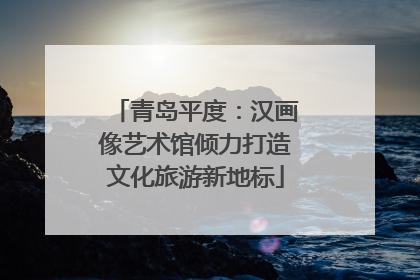 青岛平度：汉画像艺术馆倾力打造文化旅游新地标
