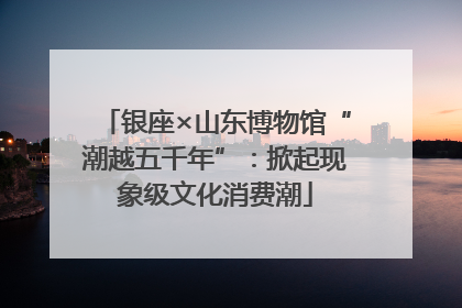 银座×山东博物馆“潮越五千年”：掀起现象级文化消费潮
