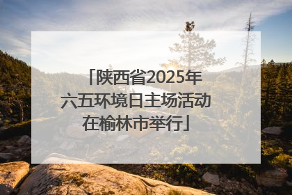 陕西省2025年六五环境日主场活动在榆林市举行