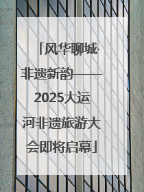 风华聊城·非遗新韵——2025大运河非遗旅游大会即将启幕
