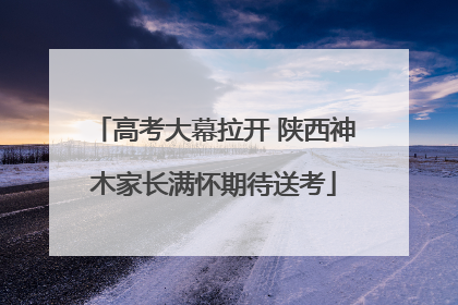 高考大幕拉开 陕西神木家长满怀期待送考