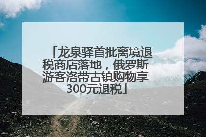龙泉驿首批离境退税商店落地，俄罗斯游客洛带古镇购物享300元退税