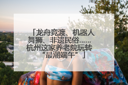 龙舟竞渡、机器人舞狮、非遗民俗……杭州这家养老院玩转“最潮端午”