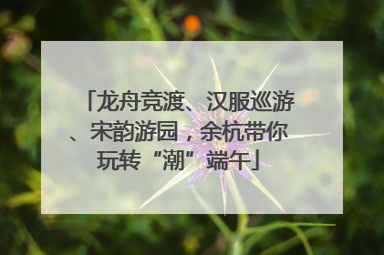 龙舟竞渡、汉服巡游、宋韵游园，余杭带你玩转“潮”端午