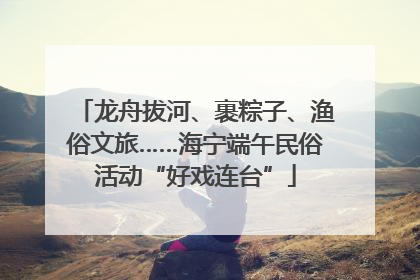 龙舟拔河、裹粽子、渔俗文旅……海宁端午民俗活动“好戏连台”