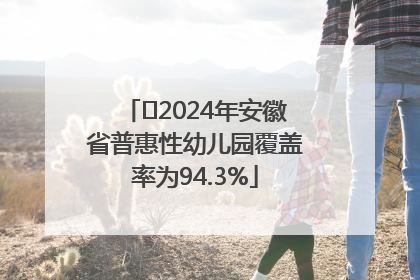 ﻿2024年安徽省普惠性幼儿园覆盖率为94.3%