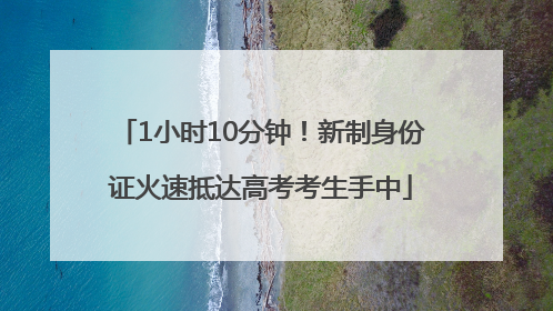 1小时10分钟！新制身份证火速抵达高考考生手中