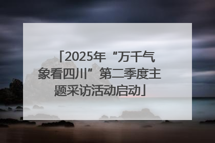 2025年“万千气象看四川”第二季度主题采访活动启动
