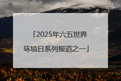 2025年六五世界环境日系列报道之一