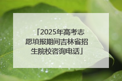 2025年高考志愿填报期间吉林省招生院校咨询电话