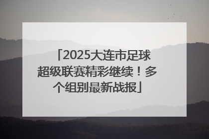 2025大连市足球超级联赛精彩继续！多个组别最新战报