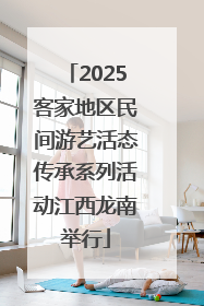 2025客家地区民间游艺活态传承系列活动江西龙南举行