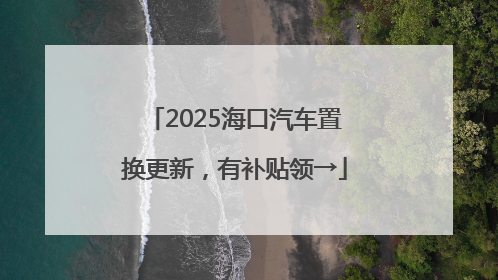 2025海口汽车置换更新，有补贴领→