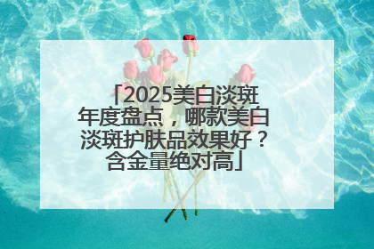 2025美白淡斑年度盘点，哪款美白淡斑护肤品效果好？含金量绝对高