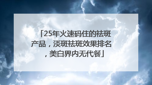 25年火速码住的祛斑产品，淡斑祛斑效果排名，美白界内无代餐