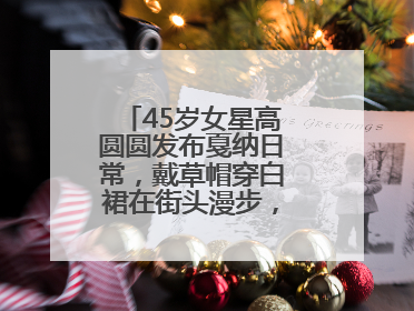 45岁女星高圆圆发布戛纳日常，戴草帽穿白裙在街头漫步，宛如电影画面