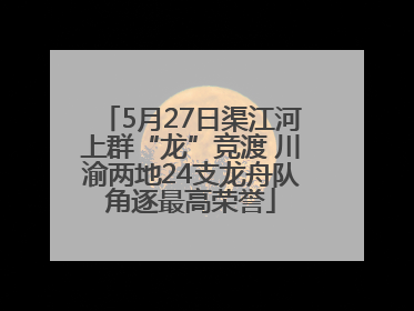 5月27日渠江河上群“龙”竞渡 川渝两地24支龙舟队角逐最高荣誉
