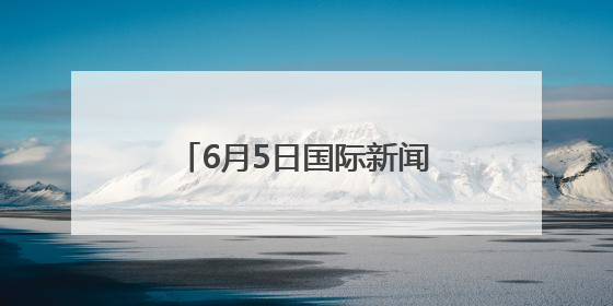 6月5日国际新闻早报丨俄美、韩国、加沙，昨夜今晨都有哪些重要新闻